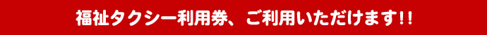 福祉タクシー利用券、ご利用いただけます。